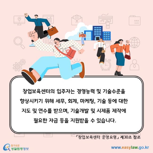 창업보육센터의 입주자는 경영능력 및 기술수준을 향상시키기 위해 세무, 회계, 마케팅, 기술 등에 대한 지도 및 연수를 받으며, 기술개발 및 시제품 제작에 필요한 자금 등을 지원받을 수 있습니다. 「창업보육센터 운영요령」 제30조 참조