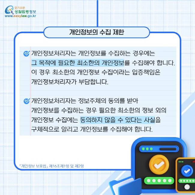 개인정보의 수집 제한: 개인정보처리자는 개인정보를 수집하는 경우에는   그 목적에 필요한 최소한의 개인정보를 수집해야 합니다. 이 경우 최소한의 개인정보 수집이라는 입증책임은  개인정보처리자가 부담합니다.  개인정보처리자는 정보주체의 동의를 받아  개인정보를 수집하는 경우 필요한 최소한의 정보 외의  개인정보 수집에는 동의하지 않을 수 있다는 사실을  구체적으로 알리고 개인정보를 수집해야 합니다.