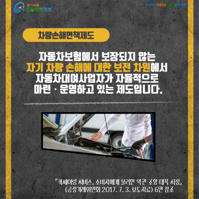 차량손해면책제도 자동차보험에서 보장되지 않는 자기 차량 손해에 대한 보전 차원에서 자동차대여사업자가 자율적으로 마련 운영하고 있는 제도입니다. 카셰어링 서비스, 소비자에게 불리한 약관 조항 대폭 시정(공정거래위원회 2017. 7.3 3. 보도자료) 6면 참조