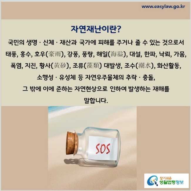 자연재난이란? 국민의 생명ㆍ신체ㆍ재산과 국가에 피해를 주거나 줄 수 있는 것으로서 태풍, 홍수, 호우(豪雨), 강풍, 풍랑, 해일(海溢), 대설, 한파, 낙뢰, 가뭄, 폭염, 지진, 황사(黃砂), 조류(藻類) 대발생, 조수(潮水), 화산활동, 소행성ㆍ유성체 등 자연우주물체의 추락ㆍ충돌, 그 밖에 이에 준하는 자연현상으로 인하여 발생하는 재해를 말합니다.