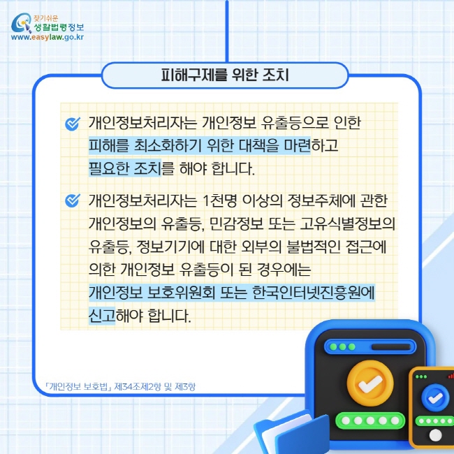 피해구제를 위한 조치: 개인정보처리자는 개인정보 유출등으로 인한  피해를 최소화하기 위한 대책을 마련하고  필요한 조치를 해야 합니다. / 개인정보처리자는 1천명 이상의 정보주체에 관한  개인정보의 유출등, 민감정보 또는 고유식별정보의 유출등, 정보기기에 대한 외부의 불법적인 접근에  의한 개인정보 유출등이 된 경우에는 개인정보 보호위원회 또는 한국인터넷진흥원에  신고해야 합니다.