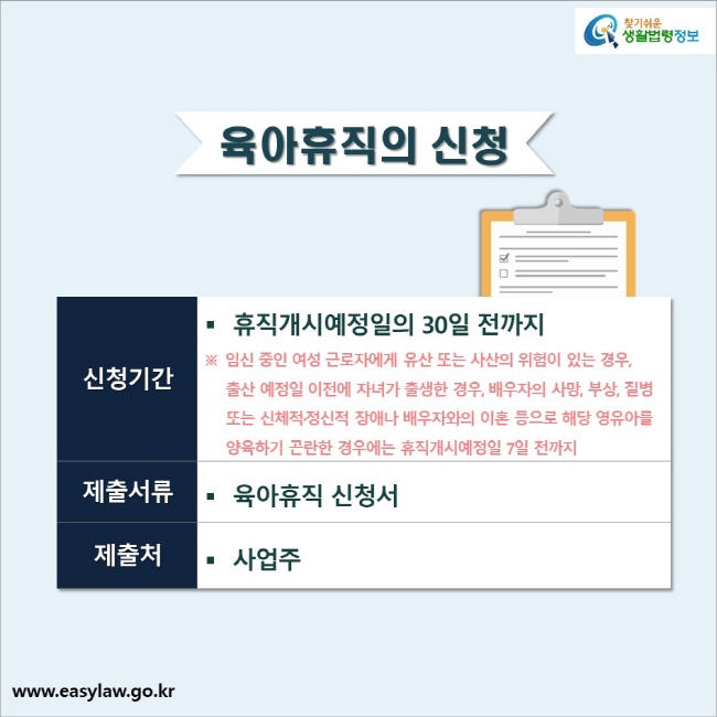 육아휴직의 신청신청기간: 휴직개시예정일의 30일 전까지 ※ 임신 중인 여성 근로자에게 유산 또는 사산의 위험이 있는 경우, 출산 예정일 이전에 자녀가 출생한 경우, 배우자의 사망, 부상, 질병 또는 신체적·정신적 장애나 배우자와의 이혼 등으로 해당 영유아를양육하기 곤란한 경우에는 휴직개시예정일 7일 전까지제출서류: 육아휴직 신청서제출처: 사업주