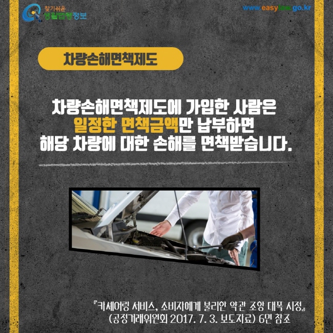 차량손해면책제도 차량손해면책제도에 가입한 사람은 일저한 면책금액만 납부하면 해당 차량에 대한손해를 면책받습니다. 카셰어링 서비스, 소비자에게 불리한 약관 조항 대폭 시정(공정거래위원회 2017. 7.3 3. 보도자료)