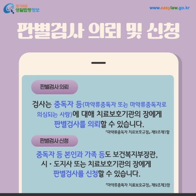 1. 판별검사 의뢰: 검사는 중독자 등(마약류중독자 또는 마약류중독자로  의심되는 사람)에 대해 치료보호기관의 장에게  판별검사를 의뢰할 수 있습니다.  「마약류중독자 치료보호규정」 제9조제1항, 2. 판별검사 신청:  중독자 등 본인과 가족 등도 보건복지부장관,  시ㆍ도지사 또는 치료보호기관의 장에게  판별검사를 신청할 수 있습니다. 「마약류중독자 치료보호규정」 제9조제3항