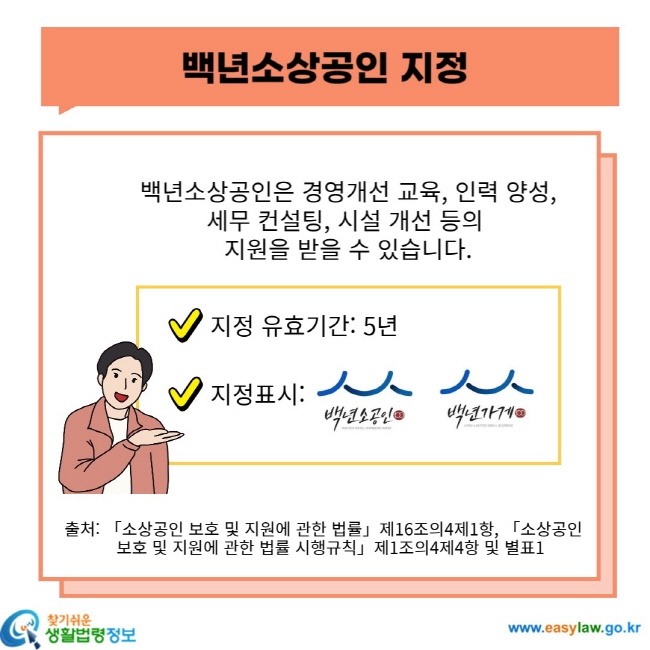 백년소상공인 지정 백년소상공인은 경영개선 교육, 인력 양성, 세무 컨설팅, 시설 개선 등의 지원을 받을 수 있습니다. 지정 유효기간: 5년 지정표시: 출처: 「소상공인 보호 및 지원에 관한 법률」 제16조의4제1항, 「소상공인 보호 및 지원에 관한 법률 시행규칙」 제1조의4제4항 및 별표1