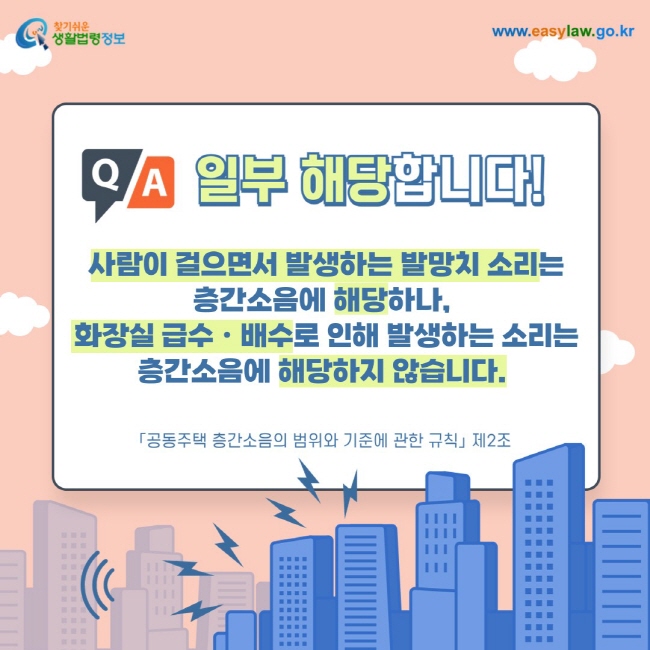 일부 해당합니다! 사람이 걸으면서 발생하는 발망치 소리는 층간소음에 해당하나,  화장실 급수ㆍ배수로 인해 발생하는 소리는 층간소음에 해당하지 않습니다. 「공동주택 층간소음의 범위와 기준에 관한 규칙」 제2조 