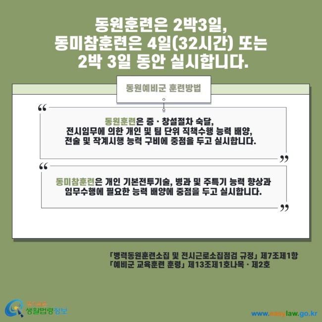 동원훈련은 2박 3일, 동미참훈련은 4일(32시간) 또는 2박 3일 동안 실시합니다. 동원예비군 훈련방법 동원훈련은 증 창설절차 숙달, 전시임무에 의한 개인 및 팀 단위 직책수행 능력 배양, 전술 및 작계시행 능력 구비에 중점을 두고 실시합니다. 동미참훈련은 개인 기본전투기술, 병과 및 주특기 능력 향상과 임무수행에 필요한 능력 배양에 중점을 두고 실시합니다. 병력동원훈련소집 및 전시근로소집점검 규정 제7조제1항 예비군 교육훈련 훈령 제13조제1호나목 제2호