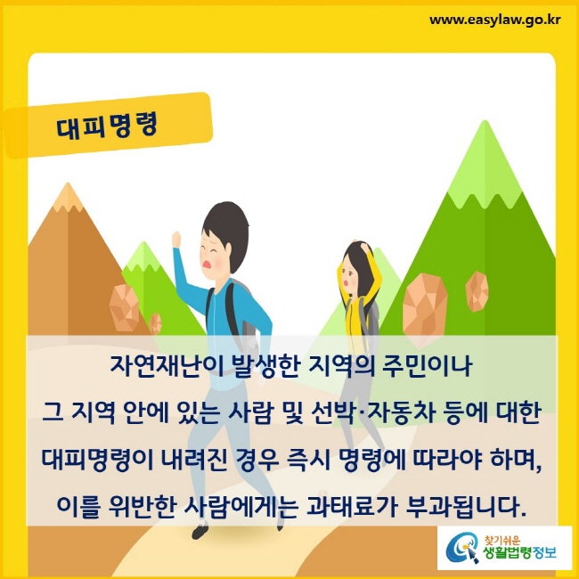 대피명령. 자연재난이 발생한 지역의 주민이나 그 지역 안에 있는 사람 및 선박·자동차 등에 대한 대피명령이 내려진 경우 즉시 명령에 따라야 하며, 이를 위반한 사람에게는 과태료가 부과됩니다.