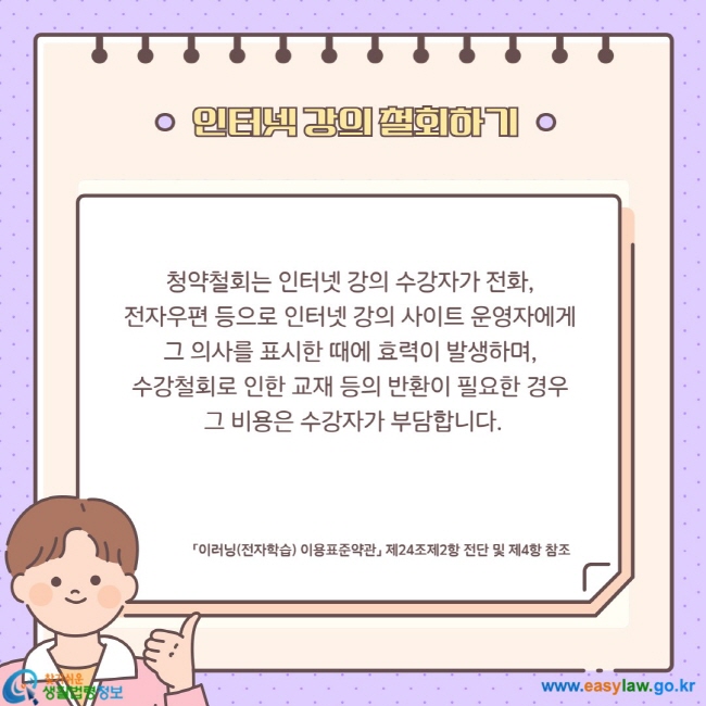 청약철회는 인터넷 강의 수강자가 전화,  전자우편 등으로 인터넷 강의 사이트 운영자에게  그 의사를 표시한 때에 효력이 발생하며,  수강철회로 인한 교재 등의 반환이 필요한 경우  그 비용은 수강자가 부담합니다.