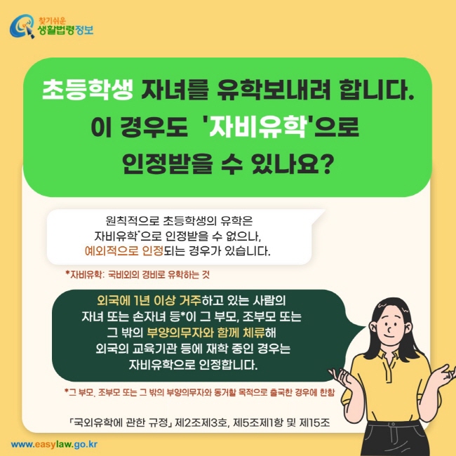 초등학생 자녀를 유학보내려 합니다. 이 경우도  '자비유학'으로  인정받을 수 있나요? 원칙적으로 초등학생의 유학은 자비유학*으로 인정받을 수 없으나,  예외적으로 인정되는 경우가 있습니다. 외국에 1년 이상 거주하고 있는 사람의  자녀 또는 손자녀 등*이 그 부모, 조부모 또는  그 밖의 부양의무자와 함께 체류해  외국의 교육기관 등에 재학 중인 경우는 자비유학으로 인정합니다.「국외유학에 관한 규정」 제2조제3호, 제5조제1항 및 제15조