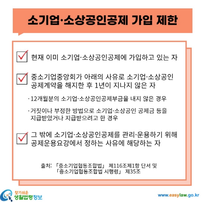 소기업ㆍ소상공인 공제 가입 제한 현재 이미 소기업ㆍ소상공인공제에 가입하고 있는 자 중소기업중앙회가 아래의 사유로 소기업ㆍ소상공인 공제계약을 해지한 후 1년이 지나지 않은 자 12개월분의 소기업ㆍ소상공인공제부금을 내지 않은 경우 거짓이나 부정한 방법으로 소기업ㆍ소상공인 공제금 등을 지급받았거나 지급받으려고 한 경우 그 밖에 소기업ㆍ소상공인공제를 관리ㆍ운용하기 위해 공제운용요강에서 정하는 사유에 해당하는 자 출처: 「중소기업협동조합법」 제116조제1항 단서 및 「중소기업협동조합법 시행령」 제35조