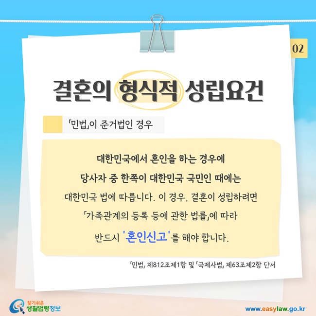 결혼의 형식적 성립요건, 「민법」이 준거법인 경우: 대한민국에서 혼인을 하는 경우에  당사자 중 한쪽이 대한민국 국민인 때에는  대한민국 법에 따릅니다. 이 경우, 결혼이 성립하려면  「가족관계의 등록 등에 관한 법률」에 따라  반드시 '혼인신고'를 해야 합니다.「민법」 제812조제1항 및 「국제사법」 제63조제2항 단서 