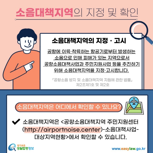 소음대책지역의 지정 및 확인 소음대책지역의 지정ㆍ고시 공항에 이륙·착륙하는 항공기로부터 발생하는  소음으로 인해 피해가 있는 지역으로서  공항소음대책사업과 주민지원사업 등을 추진하기 위해 소음대책지역을 지정·고시합니다. 「공항소음 방지 및 소음대책지역 지원에 관한 법률」  제2조제1호 및 제2호 소음대책지역은 어디에서 확인할 수 있나요? V 소음대책지역은 공항소음대책지역 주민지원센터(https://airportnoise.center)-소음대책사업-대상지역현황에서 확인할 수 있습니다. 