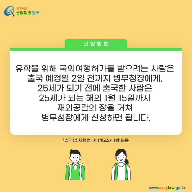 신청방법: 유학을 위해 국외여행허가를 받으려는 사람은  출국 예정일 2일 전까지 병무청장에게,  25세가 되기 전에 출국한 사람은  25세가 되는 해의 1월 15일까지  재외공관의 장을 거쳐  병무청장에게 신청하면 됩니다.「병역법 시행령」 제145조제1항 본문