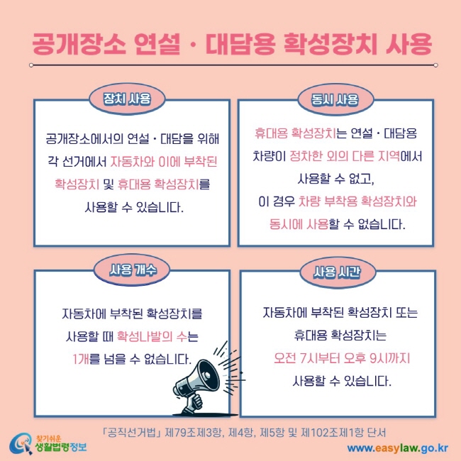 공개장소 연설ㆍ대담용 확성장치 사용 장치 사용 공개장소에서의 연설ㆍ대담을 위해 각 선거에서 자동차와 이에 부착된 확성장치 및 휴대용 확성장치를  사용할 수 있습니다. 동시 사용 휴대용 확성장치는 연설ㆍ대담용  차량이 정차한 외의 다른 지역에서 사용할 수 없고,  이 경우 차량 부착용 확성장치와  동시에 사용할 수 없습니다.  사용 개수 자동차에 부착된 확성장치를  사용할 때 확성나발의 수는  1개를 넘을 수 없습니다. 사용 시간 자동차에 부착된 확성장치 또는 휴대용 확성장치는  오전 7시부터 오후 9시까지  사용할 수 있습니다.  「공직선거법」 제79조제3항, 제4항, 제5항 및 제102조제1항 단서 