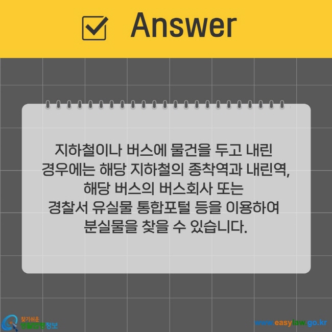 지하철이나 버스에 물건을 두고 내린  경우에는 해당 지하철의 종착역과 내린역, 해당 버스의 버스회사 또는  경찰서 유실물 통합포털 등을 이용하여  분실물을 찾을 수 있습니다.