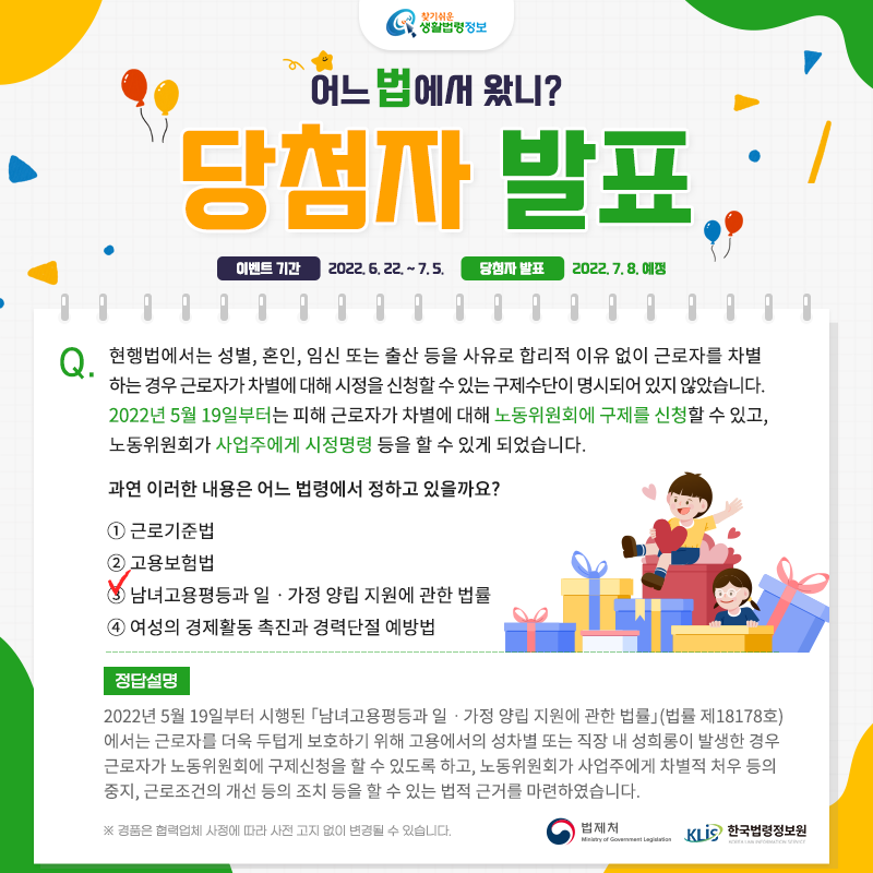 찾기 쉬운 생활법령정보어느 법에서 왔니?당첨자 발표이벤트 기간 2022. 6. 22.~7. 5.당첨자 발표 2022. 7. 8.예정Q. 현행법에서는 성별, 혼인, 임신 또는 출산 등을 사유로 합리적 이유 없이 근로자를 차별하는 경우 근로자가 차별에 대해 시정을 신청할 수 있는 구제수단이 명시되어 있지 않았습니다. 2022년 5월 19일부터는 피해 근로자가 차별에 대해 노동위원회에 구제를 신청할 수 있고, 노동위원회가 사업주에게 시정명령 등을 할 수 있게 되었습니다.   과연 이러한 내용은 어느 법령에서 정하고 있을까요?   ① 근로기준법   ② 고용보험법   ③ 남녀고용평등과 일ㆍ가정 양립 지원에 관한 법률   ④ 여성의 경제활동 촉진과 경력단절 예방법정답: ③ 남녀고용평등과 일ㆍ가정 양립 지원에 관한 법률2022년 5월 19일부터 시행된 「남녀고용평등과 일ㆍ가정 양립 지원에 관한 법률」(법률 제18178호)에서는 근로자를 더욱 두텁게 보호하기 위해 고용에서의 성차별 또는 직장 내 성희롱이 발생한 경우 근로자가 노동위원회에 구제신청을 할 수 있도록 하고, 노동위원회가 사업주에게 차별적 처우 등의 중지, 근로조건의 개선 등의 조치 등을 할 수 있는 법적 근거를 마련하였습니다. ( 「남녀고용평등과 일ㆍ가정 양립 지원에 관한 법률」 제26조, 제29조의2)법제처 한국법령정보원