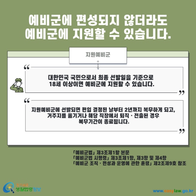 예비군에 편성되지 않더라도 예비군에 지원할 수 있습니다. 지원예비군 대한민국 국민으로서 최종 선발일을 기준으로 18세 이상이면 예비군에 지원할 수 있습니다. 지원예비군에 선발되면 편입 결정된 날부터 2년까지 복무하게 되고, 거주지를 옮기거나 해당 직장에서 퇴직 전출된 경우 복무기간이 종료됩니다. 예비군법 제3조제1항 본문 예비군법 시행령 제3조제1항, 제3항 및 제4항 예비군 조직 편성과 운영에 관한 훈령 제2조제9호 참조