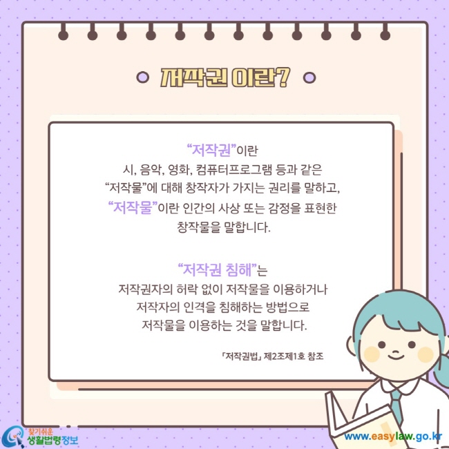 “저작권”이란  시, 음악, 영화, 컴퓨터프로그램 등과 같은  “저작물”에 대해 창작자가 가지는 권리를 말하고,  “저작물”이란 인간의 사상 또는 감정을 표현한  창작물을 말합니다.  “저작권 침해”는  저작권자의 허락 없이 저작물을 이용하거나  저작자의 인격을 침해하는 방법으로  저작물을 이용하는 것을 말합니다.