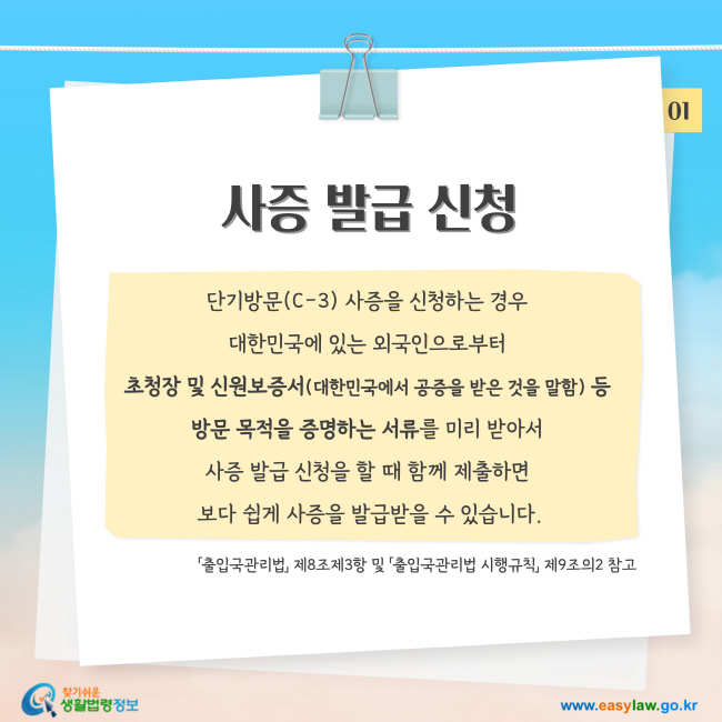 사증 발급 신청: 단기방문(C-3) 사증을 신청하는 경우  대한민국에 있는 외국인으로부터  초청장 및 신원보증서(대한민국에서 공증을 받은 것을 말함) 등  방문 목적을 증명하는 서류를 미리 받아서  사증 발급 신청을 할 때 함께 제출하면  보다 쉽게 사증을 발급받을 수 있습니다.「출입국관리법」 제8조제3항 및 「출입국관리법 시행규칙」 제9조의2 참고