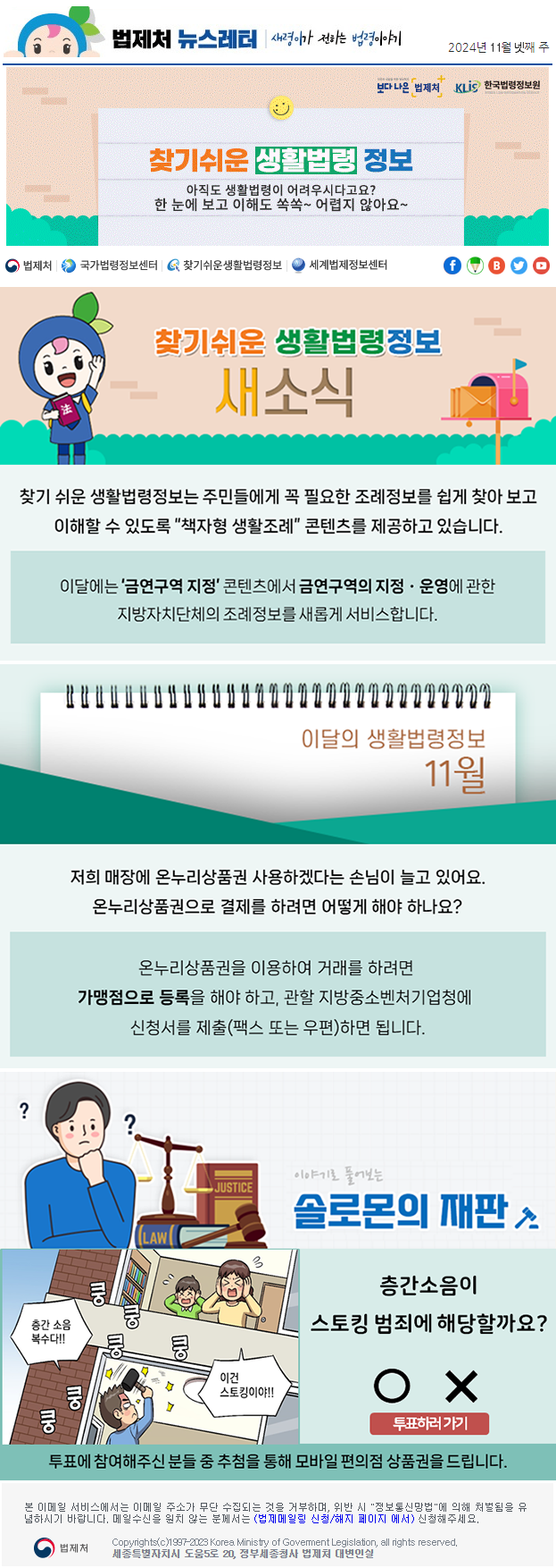 법제처 뉴스레터 새령이가 전하는 법령이야기 2024년 11월 넷째 주 보다 나은 법제처 KLiS한국법령정보원 찾기 쉬운 생활법령 정보 아직도 생활법령이 어려우시다고요? 한 눈에 보고 이해도 쏙쏙~ 어렵지 않아요~ 찾기 쉬운 생활법령정보 새소식 찾기 쉬운 생활법령정보는 주민들에게 꼭 필요한 조례정보를 쉽게 찾아 보고 이해할 수 있도록 “책자형 생활조례” 콘텐츠를 제공하고 있습니다. 이달에는 ‘금연구역 지정’ 콘텐츠에서 금연구역의 지정ㆍ운영에 관한 지방자치단체의 조례정보를 새롭게 서비스합니다. 이달의 생활법령정보 11월 저희 매장에 온누리상품권 사용하겠다는 손님이 늘고 있어요. 온누리상품권으로 결제를 하려면 어떻게 해야 하나요? 온누리상품권을 이용하여 거래를 하려면 가맹점으로 등록을 해야 하고, 관할 지방중소벤처기업청에 신청서를 제출(팩스 또는 우편)하면 됩니다. 이야기로 풀어보는 솔로몬의 재판 층간소음이 스토킹 범죄에 해당할까요? 층간 소음 복수다!! 쿵 쿵 쿵 쿵 쿵 쿵 쿵 이건 스토킹이야!! O X 투표하러가기 투표에 참여해주신 분들 중 추첨을 통해 모바일 편의점 상품권을 드립니다. 본 이메일 서비스에서는 이메일 주소가 무단 수집되는 것을 거부하며, 위반 시 &quot;정보통신망법&quot;에 의해 처벌됨을 유념하시길 바랍니다. 메일수신을 원치않는 분께서는 (법제메일링 신청/해지 페이지 에서) 신청해주세요. 법제처 Korea Ministry of Govement Legislation, all rights reserved. 세종특별자치시 도움5로 20, 정부세종청사 법제처 대변인실