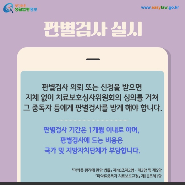 판별검사 실시: 판별검사 의뢰 또는 신청을 받으면  지체 없이 치료보호심사위원회의 심의를 거쳐  그 중독자 등에게 판별검사를 받게 해야 합니다.판별검사 기간은 1개월 이내로 하며,  판별검사에 드는 비용은  국가 및 지방자치단체가 부담합니다.「마약류 관리에 관한 법률」 제40조제2항ㆍ제3항 및 제5항  「마약류중독자 치료보호규정」 제10조제1항