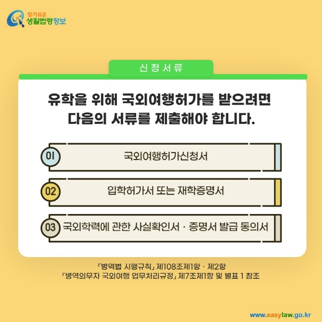 신청서류: 유학을 위해 국외여행허가를 받으려면  다음의 서류를 제출해야 합니다. 1. 국외여행허가신청서 2. 입학허가서 또는 재학증명서 3. 국외학력에 관한 사실확인서ㆍ증명서 발급 동의서 「병역법 시행규칙」 제108조제1항ㆍ제2항 「병역의무자 국외여행 업무처리규정」 제7조제1항 및 별표 1 참조