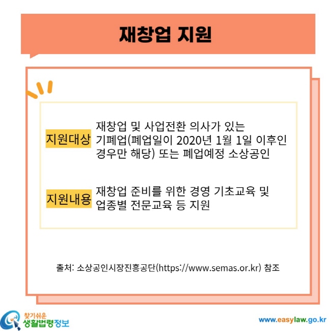 재창업 지원 지원대상 재창업 및 사업전환 의사가 있는 기폐업(폐업일 2020년 1월 1일 이후인 경우만 해당) 또는 폐업예정 소상공인 지원내용 재창업 준비를 위한 경영 기초교육 및 업종별 전문교육 등 지원 출처: 소상공인시장진흥공단(https://www.semas.or.kr) 참조