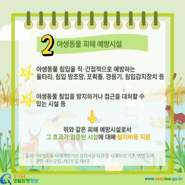 2 야생동물 피해 예방시설 야생동물 침입을 직·간접적으로 예방하는 울타리, 침입 방조망, 포획틀, 경음기, 침입감지장치 등 야생동물 침입을 방지하거나 접근을 대처할 수 있는 시설 등 위와 같은 피해 예방시설로서 그 효과가 입증된 시설에 대해 설치비용 지원 출처: 「야생동물 피해예방시설 설치비용 지원 및 피해보상 기준·방법 등에 관한 세부규정」 제3조 및 제4조