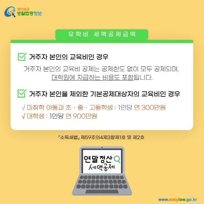 유학비 세액공제금액 1: 거주자 본인의 교육비인 경우: 거주자 본인의 교육비 공제는 공제한도 없이 모두 공제되며,  대학원에 지급하는 비용도 포함됩니다. 2. 거주자 본인을 제외한 기본공제대상자의 교육비인 경우: √ 미취학 아동과 초ㆍ중ㆍ고등학생 : 1인당 연 300만원 √ 대학생 : 1인당 연 900만원「소득세법」 제59조의4제3항제1호 및 제2호