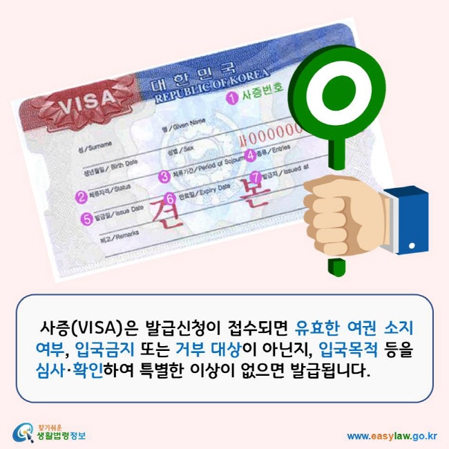 사증(VISA)은 발급신청이 접수되면 유효한 여권 소지여부, 입국금지 또는 거부 대상이 아닌지, 입국목적 등을 심사·확인하여 특별한 이상이 없으면 발급됩니다. 찾기쉬운생활법령정보 로고 www.easylaw.go.kr