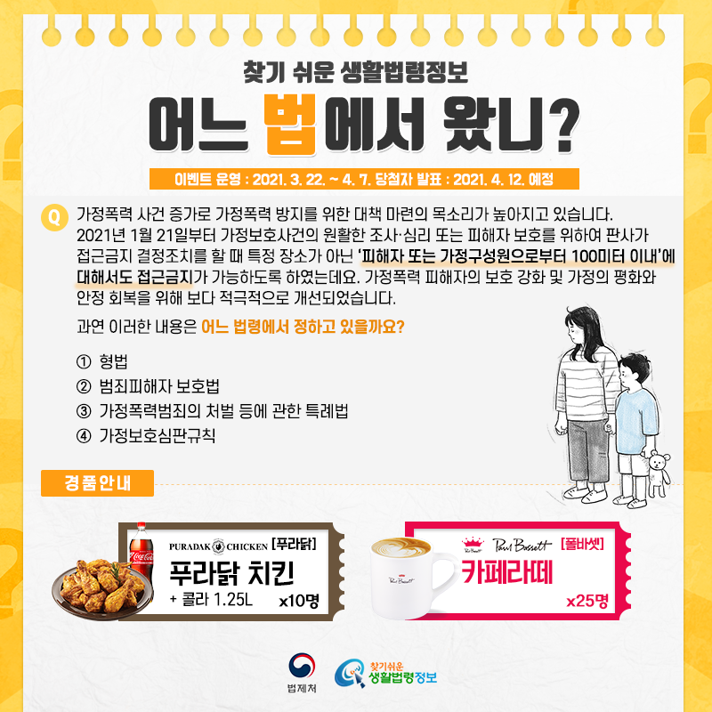 찾기 쉬운 생활법령정보
어느 법에서 왔니?이벤트 운영: 2021. 3. 22. ~ 4. 7.당첨자 발표: 2021. 4. 12. 예정Q. 가정폭력 사건 증가로 가정폭력 방지를 위한 대책 마련의 목소리가 높아지고 있습니다.    2021년 1월 21일부터 가정보호사건의 원활한 조사·심리 또는 피해자 보호를 위하여 판사가 접근금지 결정조치를 할 때 특정 장소가 아닌  ‘피해자 또는 가정구성원으로부터 100미터 이내’ 에 대해서도 접근금지가 가능하도록 하였는데요.   가정폭력 피해자의 보호 강화 및 가정의 평화와 안정 회복을 위해 보다 적극적으로 개선되었습니다.   과연 이러한 내용은 어느 법령에서 정하고 있을까요?   ① 형법   ② 범죄피해자 보호법   ③ 가정폭력범죄의 처벌 등에 관한 특례법   ④ 가정보호심판규칙경품안내: [푸라닭] 푸라닭 치킨+콜라 1.25L 10명, [폴바셋] 카페라떼 25명법제처 찾기 쉬운 생활법령정보