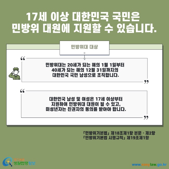 17세 이상 대한민국 국민은 민방위 대원에 지원할 수 있습니다. 민방위대 대상 민방위대는 20세가 되는 해의 1월 1일부터 40세가 되는 해의 12월 31일까지의 대한민국 국민 남성으로 조직합니다. 대한민국 남성 및 여성은 17세 이상부터 지원하여 민방위대 대원이 될 수 있고, 미성년자는 친권자의 동의를 받아야 합니다. 민방위기본법 제18조제1항 본문 제2항 민방위기본법 시행규칙 제19조제1항