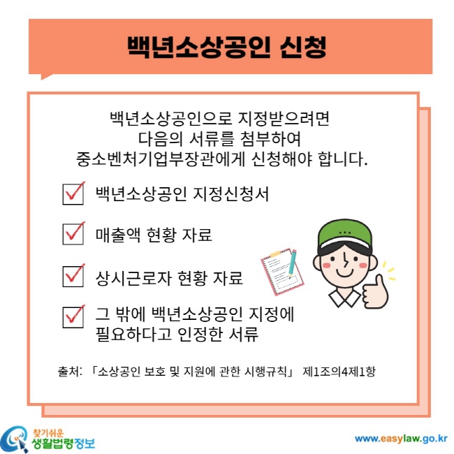 백년소상공인 신청 백년소상공인으로 지정받으려면 다음의 서류를 첨부하여 중소벤처기업부장관에게 신청해야 합니다. 백년소상공인 지정신청서 매출액 현황 자료 상시근로자 현황 자료 그 밖에 백년소상공인 지정에 필요하다고 인정한 서류 출처: 「소상공인 보호 및 지원에 관한 시행규칙」 제1조의4제1항