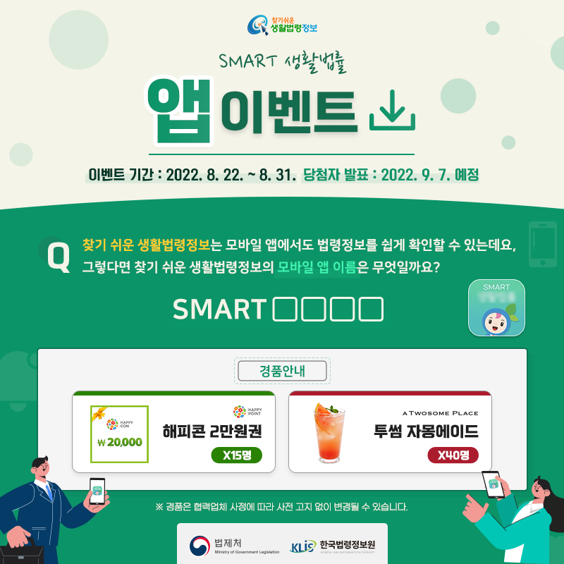 찾기 쉬운 생활법령정보&#10;SMART 생활법률 앱 이벤트&#10;이벤트 기간: 2022. 8. 22. ~ 8. 31.&#10;당첨자 발표: 2022. 9. 7. 예정&#10;&#10;Q. 찾기 쉬운 생활법령정보는 모바일 앱에서도 법령정보를 쉽게 확인할 수 있는데요, 그렇다면 찾기 쉬운 생활법령정보의 모바일 앱 이름은 무엇일까요?&#10;SMART □□□□&#10;&#10;경품안내: 해피콘 2만원권 15명, 투썸플레이스 자몽에이드 40명&#10;※ 경품은 협력업체 사정에 따라 사전 고지 없이 변경될 수 있습니다.&#10;법제처 한국법령정보원