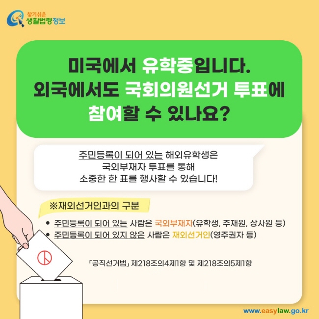 미국에서 유학중입니다.  외국에서도 국회의원선거 투표에  참여할 수 있나요?주민등록이 되어 있는 해외유학생은  국외부재자 투표를 통해  소중한 한 표를 행사할 수 있습니다! ※재외선거인과의 구분주민등록이 되어 있는 사람은 국외부재자(유학생, 주재원, 상사원 등) 주민등록이 되어 있지 않은 사람은 재외선거인(영주권자 등)「공직선거법」 제218조의4제1항 및 제218조의5제1항