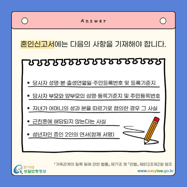 혼인신고서에는 다음의 사항을 기재해야 합니다. 당사자 성명·본·출생연월일·주민등록번호 및 등록기준지 당사자 부모와 양부모의 성명·등록기준지 및 주민등록번호 자녀가 어머니의 성과 본을 따르기로 협의한 경우 그 사실 근친혼에 해당되지 않는다는 사실 성년자인 증인 2인의 연서(함께 서명) 「가족관계의 등록 등에 관한 법률」 제71조 및 「민법」 제812조제2항 참조