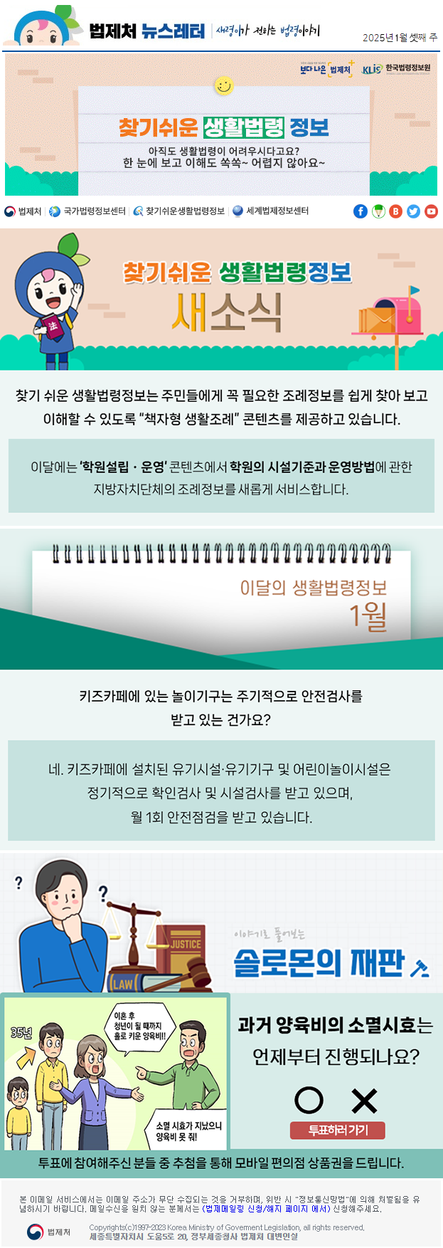 법제처 뉴스레터 새령이가 전하는 법령이야기 2025년 1월 셋째 주 보다 나은 법제처 KLiS한국법령정보원 찾기 쉬운 생활법령 정보 아직도 생활법령이 어려우시다고요? 한 눈에 보고 이해도 쏙쏙~ 어렵지 않아요~ 찾기 쉬운 생활법령정보 새소식 찾기 쉬운 생활법령정보는 주민들에게 꼭 필요한 조례정보를 쉽게 찾아 보고 이해할 수 있도록 “책자형 생활조례” 콘텐츠를 제공하고 있습니다. 이달에는 ‘학원설립ㆍ운영’ 콘텐츠에서 학원의 시설기준과 운영방법에 관한 지방자치단체의 조례정보를 새롭게 서비스합니다. 이달의 생활법령정보 1월 키즈카페에 있는 놀이기구는 주기적으로 안전검사를 받고 있는 건가요? 네. 키즈카페에 설치된 유기시설·유기기구 및 어린이놀이시설은 정기적으로 확인검사 및 시설검사를 받고 있으며, 월 1회 안전점검을 받고 있습니다. 이야기로 풀어보는 솔로몬의 재판 과거 양육비의 소멸시효는 언제부터 진행되나요? 35년 이혼 후 청년이 될 때까지 홀로 키운 양육비!!! 소멸 시효가 지났으니 양육비 못 줘! O X 투표하러가기 투표에 참여해주신 분들 중 추첨을 통해 모바일 편의점 상품권을 드립니다. 본 이메일 서비스에서는 이메일 주소가 무단 수집되는 것을 거부하며, 위반 시 