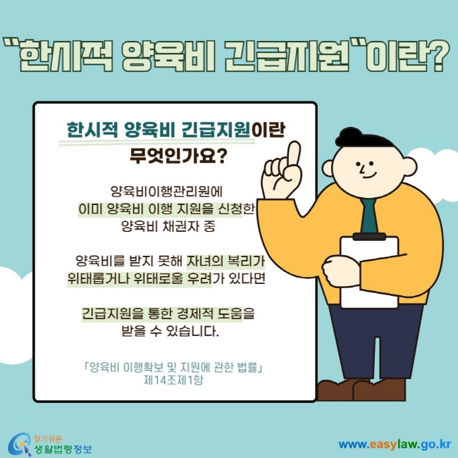 "한시적 양육비 긴급지원"이란? 한시적 양육비 긴급지원이란 무엇인가요? 양육비이행관리원에 이미 양육비 이행 지원을 신청한 양육비 채권자 중 양육비를 받지 못해 자녀의 복리가 위태롭거나 위태로울 우려가 있다면 긴급지원을 통한 경제적 도움을 받을 수 있습니다. 「양육비 이행확보 및 지원에 관한 법률」 제14조제1항 