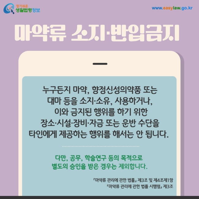 마약류 소지·반입금지:  누구든지 마약, 향정신성의약품 또는  대마 등을 소지·소유, 사용하거나,  이와 금지된 행위를 하기 위한  장소·시설·장비·자금 또는 운반 수단을  타인에게 제공하는 행위를 해서는 안 됩니다. 다만, 공무, 학술연구 등의 목적으로  별도의 승인을 받은 경우는 제외합니다. 「마약류 관리에 관한 법률」 제3조 및 제4조제1항 「마약류 관리에 관한 법률 시행령」 제3조