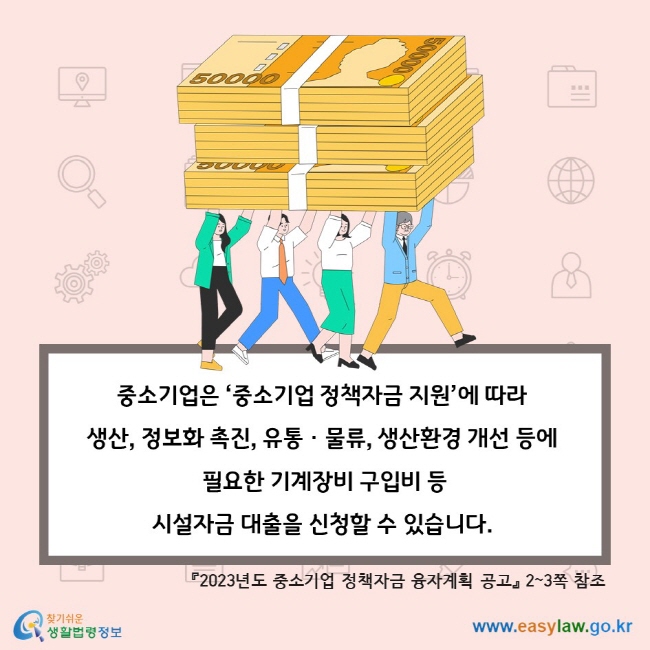 중소기업은 ‘중소기업 정책자금 지원’에 따라 생산, 정보화 촉진, 유통ㆍ물류, 생산환경 개선 등에 필요한 기계장비 구입비 등 시설자금 대출을 신청할 수 있습니다. 『2023년도 중소기업 정책자금 융자계획 공고』 2~3쪽 참조