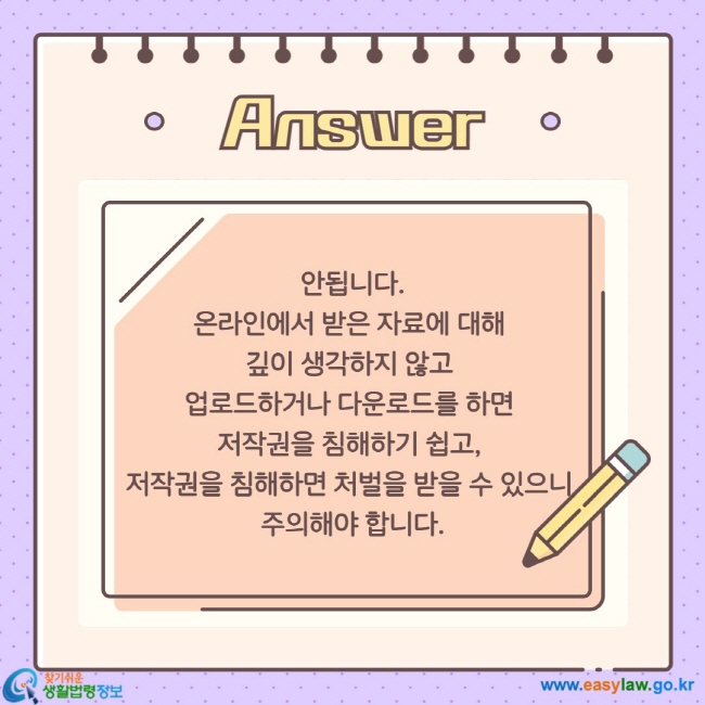 안됩니다. 온라인에서 받은 자료에 대해  깊이 생각하지 않고  업로드하거나 다운로드를 하면  저작권을 침해하기 쉽고,  저작권을 침해하면 처벌을 받을 수 있으니  주의해야 합니다.