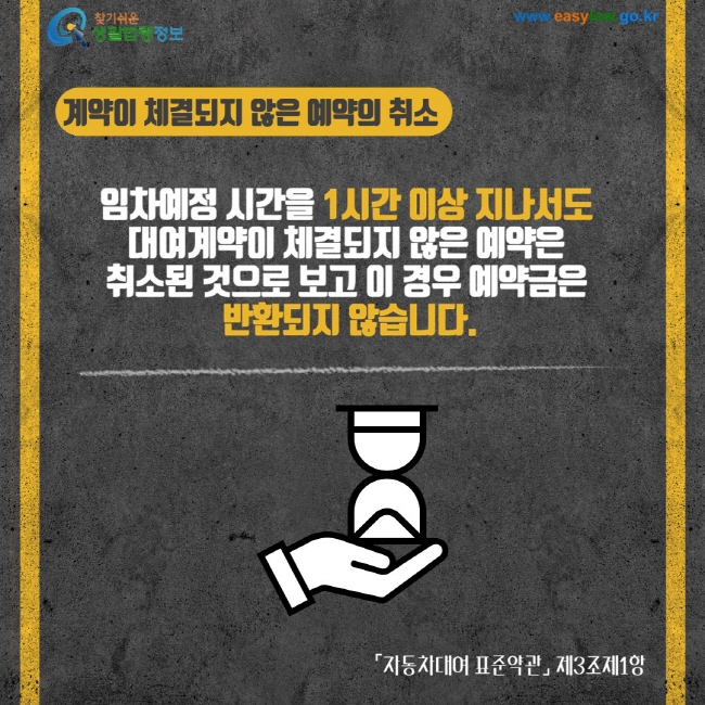 계약이 체결되지 않은 예약의 취소 임차예정 시간을 1시간 이상 지나서도 대여계약이 체결되지 않은 예약은 취소된 것으로 보고 이 경우 예약금은 반환되지 않습니다. 자동차대여 표준약관 제3조제1항