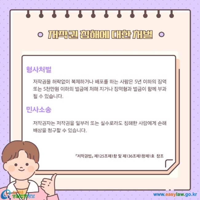 형사처벌: 저작권을 허락없이 복제하거나 배포를 하는 사람은 5년 이하의 징역 또는 5천만원 이하의 벌금에 처해 지거나 징역형과 벌금이 함께 부과될 수 있습니다.   민사소송: 저작권자는 저작권을 일부러 또는 실수로라도 침해한 사람에게 손해배상을 청구할 수 있습니다.