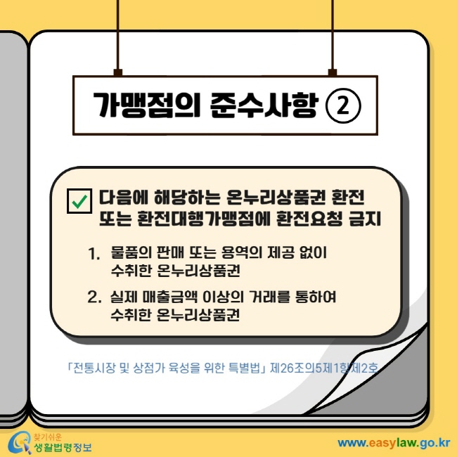 가맹점의 준수사항2 다음에 해당하는 온누리상품권 환전 또는 환전대행가맹점에 환전요청 금지 1.  물품의 판매 또는 용역의 제공 없이  수취한 온누리상품권 2.  실제 매출금액 이상의 거래를 통하여  수취한 온누리상품권 「전통시장 및 상점가 육성을 위한 특별법」 제26조의5제1항제2호  