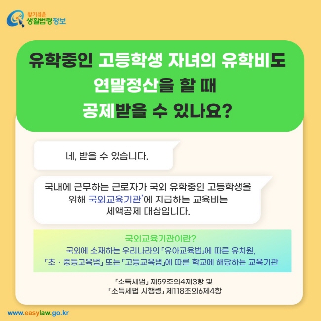 유학중인 고등학생 자녀의 유학비도 연말정산을 할 때  공제받을 수 있나요? 네, 받을 수 있습니다. 국내에 근무하는 근로자가 국외 유학중인 고등학생을위해 국외교육기관*에 지급하는 교육비는 세액공제 대상입니다.※ 국외교육기관이란? 국외에 소재하는 우리나라의 「유아교육법」에 따른 유치원,  「초ㆍ중등교육법」 또는 「고등교육법」에 따른 학교에 해당하는 교육기관을 말합니다. 「소득세법」 제59조의4제3항 및  「소득세법 시행령」 제118조의6제4항