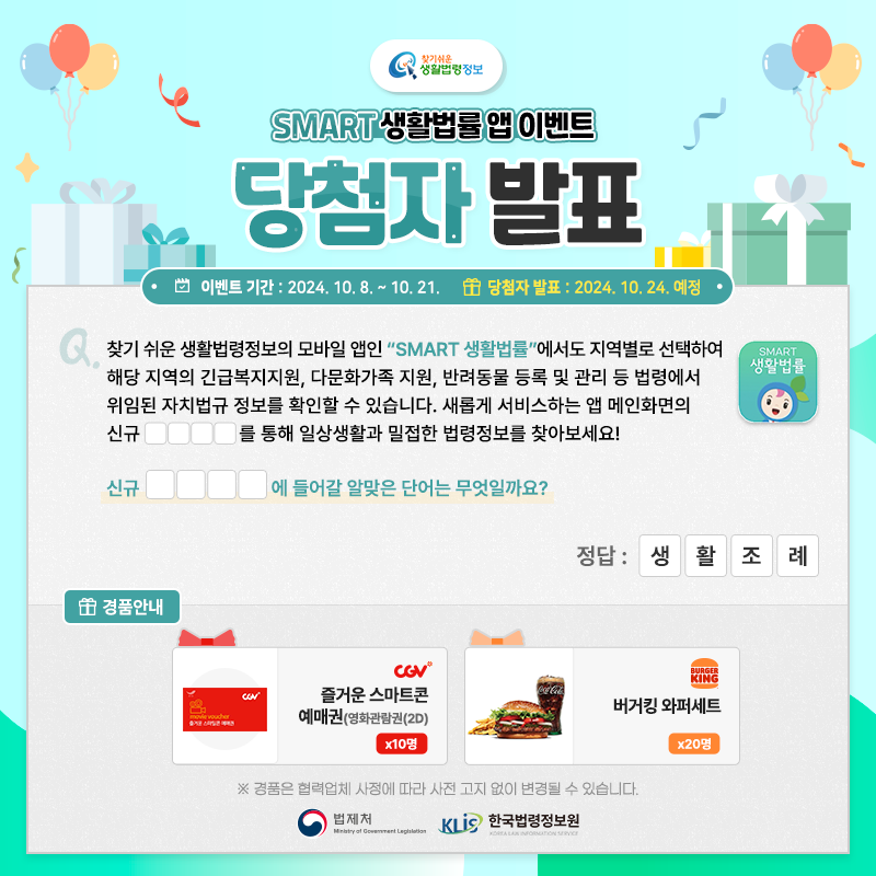 찾기 쉬운 생활법령정보 SMART 생활법률 앱 이벤트 당첨자 발표 이벤트 기간 2024.10.8.~10.21. 당첨자 발표 2024.10.24 예정 Q. 찾기 쉬운 생활법령정보의 모바일 앱인 “SMART 생활법률”에서도 지역별로 선택하여 해당 지역의 긴급복지지원, 다문화가족 지원, 반려동물 등록 및 관리 등 법령에서 위임된 자치법규 정보를 확인할 수 있습니다. 새롭게 서비스하는 앱 메인화면의 신규 □□□□를 통해 일상생활과 밀접한 법령정보를 찾아보세요! 신규 □□□□에 들어갈 알맞은 단어는 무엇일까요? 정답 생활조례 경품안내 CGV 즐거운 스마트콘 예매권(영화관람권(2D)) 10명 버거킹 버거킹 와퍼세트 20명 경품은 협력업체 사정에 따라 사전 고지 없이 변경될 수 있습니다. 법제처 한국법령정보원