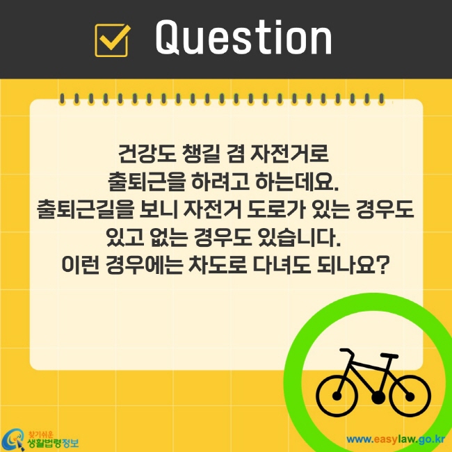 건강도 챙길 겸 자전거로  출퇴근을 하려고 하는데요.  출퇴근길을 보니 자전거 도로가 있는 경우도 있고 없는 경우도 있습니다.  이런 경우에는 차도로 다녀도 되나요?