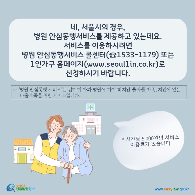 네, 서울시의 경우,  병원 안심동행서비스를 제공하고 있는데요.  서비스를 이용하시려면  병원 안심동행서비스 콜센터(☎1533-1179) 또는 1인가구 홈페이지(www.seoul1in.co.kr)로  신청하시기 바랍니다.  ※ ‘병원 안심동행 서비스’는 갑자기 아파 병원에 가야 하지만 돌봐줄 가족, 지인이 없는      나홀로족을 위한 서비스입니다.    * 시간당 5,000원의 서비스 이용료가 있습니다.