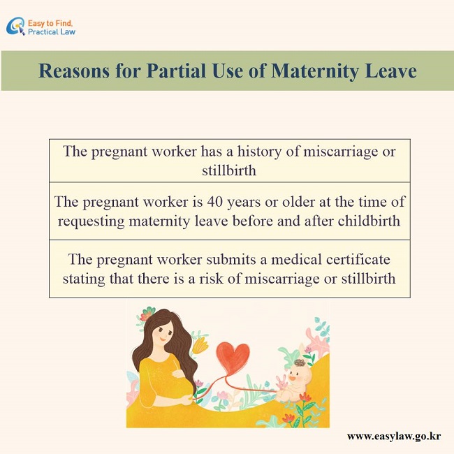 Reasons for partial use of maternity leave 1. The pregnant worker has a history of miscarriage or still birth. 2. The pregnant worker is 40 years or older at the time of requesting maternity leave before and after childbirth. 3. The pregnant worker submits a medical certificate stating that there is a risk of miscarriage or stillbirth.